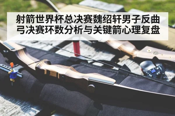 射箭世界杯总决赛魏绍轩男子反曲弓决赛环数分析与关键箭心理复盘