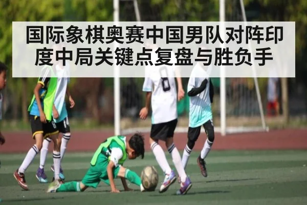 国际象棋奥赛中国男队对阵印度中局关键点复盘与胜负手