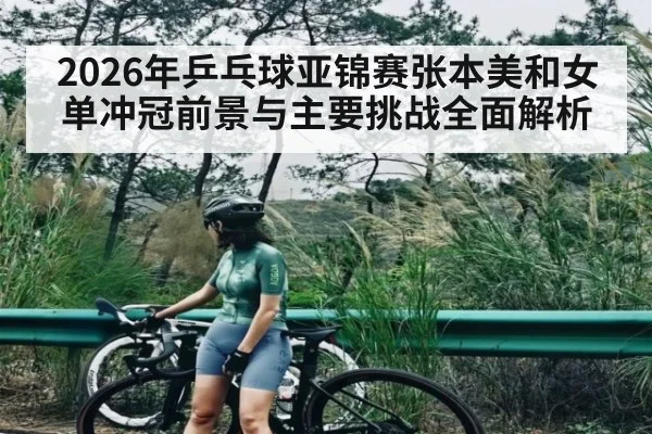 2026年乒乓球亚锦赛张本美和女单冲冠前景与主要挑战全面解析